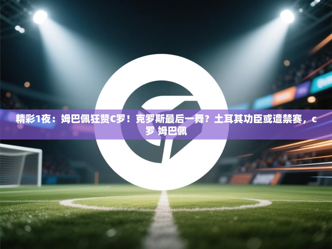 精彩1夜：姆巴佩狂赞C罗！克罗斯最后一舞？土耳其功臣或遭禁赛，c罗 姆巴佩