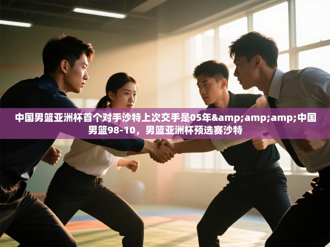 中国男篮亚洲杯首个对手沙特上次交手是05年&amp;amp;中国男篮98-10，男篮亚洲杯预选赛沙特